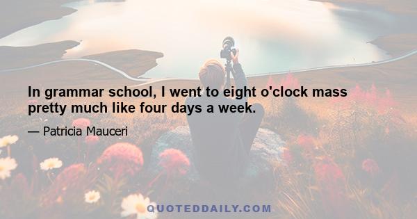 In grammar school, I went to eight o'clock mass pretty much like four days a week.