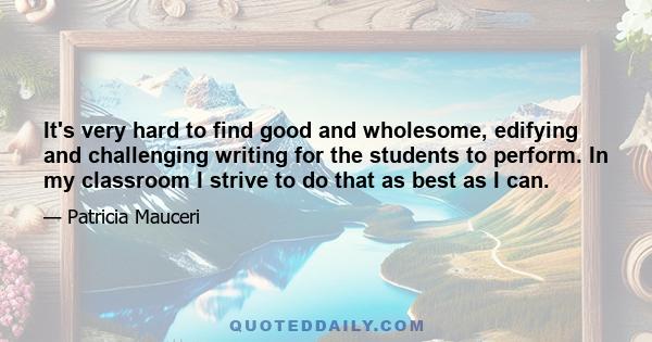 It's very hard to find good and wholesome, edifying and challenging writing for the students to perform. In my classroom I strive to do that as best as I can.