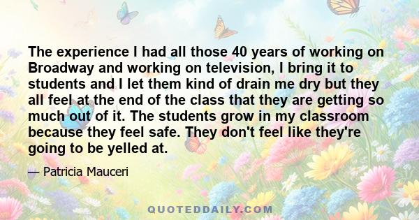 The experience I had all those 40 years of working on Broadway and working on television, I bring it to students and I let them kind of drain me dry but they all feel at the end of the class that they are getting so