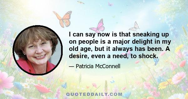 I can say now is that sneaking up on people is a major delight in my old age, but it always has been. A desire, even a need, to shock.