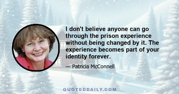 I don't believe anyone can go through the prison experience without being changed by it. The experience becomes part of your identity forever.