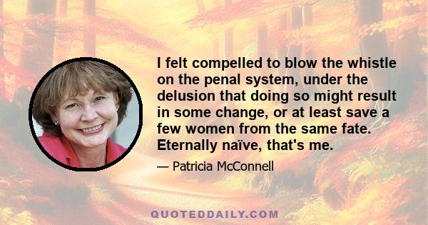 I felt compelled to blow the whistle on the penal system, under the delusion that doing so might result in some change, or at least save a few women from the same fate. Eternally naïve, that's me.