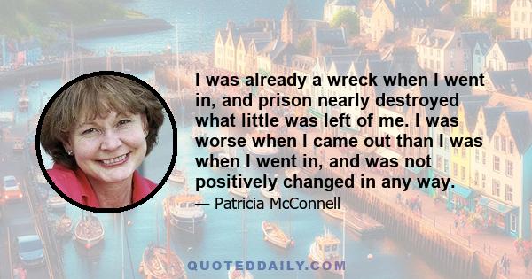 I was already a wreck when I went in, and prison nearly destroyed what little was left of me. I was worse when I came out than I was when I went in, and was not positively changed in any way.