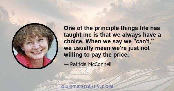 One of the principle things life has taught me is that we always have a choice. When we say we can't, we usually mean we're just not willing to pay the price.