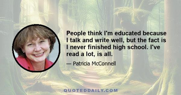 People think I'm educated because I talk and write well, but the fact is I never finished high school. I've read a lot, is all.