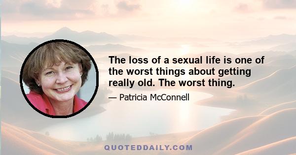 The loss of a sexual life is one of the worst things about getting really old. The worst thing.