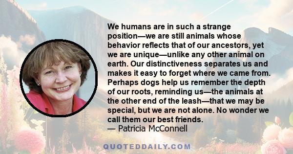 We humans are in such a strange position—we are still animals whose behavior reflects that of our ancestors, yet we are unique—unlike any other animal on earth. Our distinctiveness separates us and makes it easy to