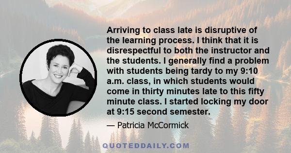 Arriving to class late is disruptive of the learning process. I think that it is disrespectful to both the instructor and the students. I generally find a problem with students being tardy to my 9:10 a.m. class, in