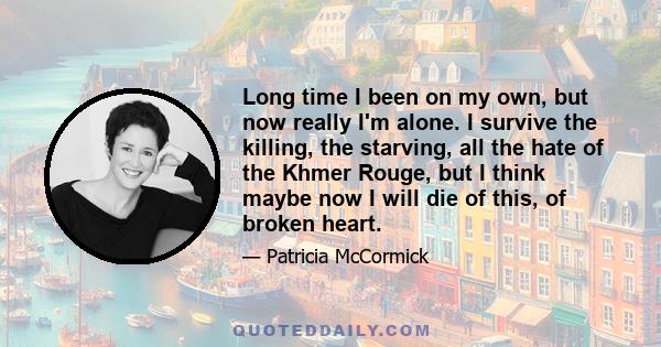 Long time I been on my own, but now really I'm alone. I survive the killing, the starving, all the hate of the Khmer Rouge, but I think maybe now I will die of this, of broken heart.