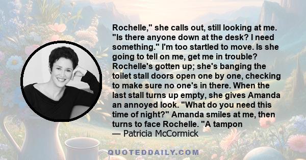 Rochelle, she calls out, still looking at me. Is there anyone down at the desk? I need something. I'm too startled to move. Is she going to tell on me, get me in trouble? Rochelle's gotten up; she's banging the toilet