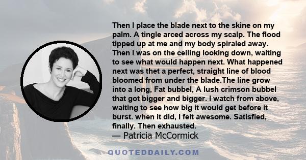 Then I place the blade next to the skine on my palm. A tingle arced across my scalp. The flood tipped up at me and my body spiraled away. Then I was on the ceiling looking down, waiting to see what would happen next.