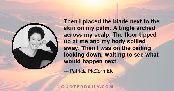 Then I placed the blade next to the skin on my palm. A tingle arched across my scalp. The floor tipped up at me and my body spilled away. Then I was on the ceiling looking down, waiting to see what would happen next.