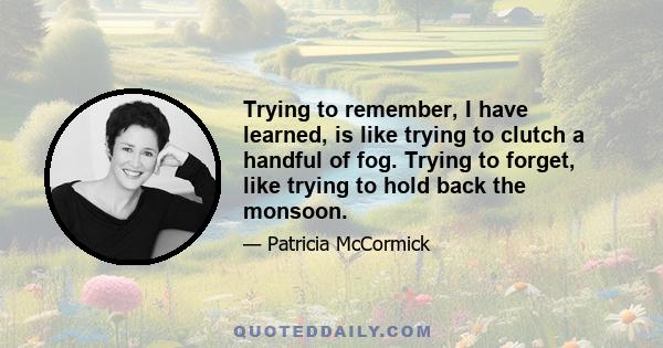 Trying to remember, I have learned, is like trying to clutch a handful of fog. Trying to forget, like trying to hold back the monsoon.