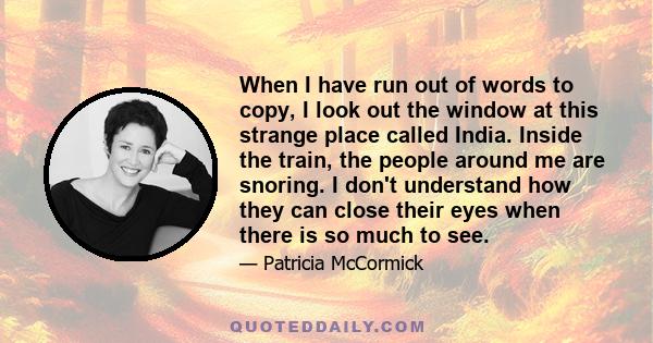 When I have run out of words to copy, I look out the window at this strange place called India. Inside the train, the people around me are snoring. I don't understand how they can close their eyes when there is so much