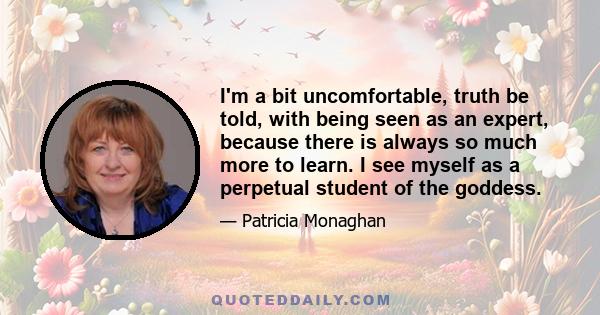 I'm a bit uncomfortable, truth be told, with being seen as an expert, because there is always so much more to learn. I see myself as a perpetual student of the goddess.