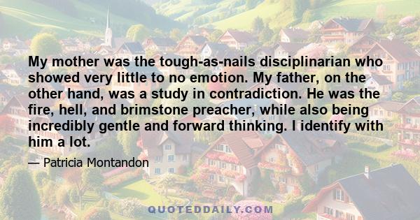 My mother was the tough-as-nails disciplinarian who showed very little to no emotion. My father, on the other hand, was a study in contradiction. He was the fire, hell, and brimstone preacher, while also being