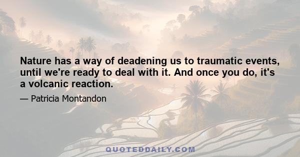 Nature has a way of deadening us to traumatic events, until we're ready to deal with it. And once you do, it's a volcanic reaction.