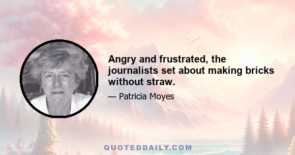 Angry and frustrated, the journalists set about making bricks without straw.