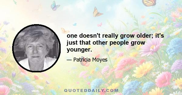 one doesn't really grow older; it's just that other people grow younger.