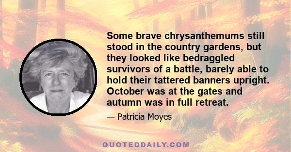 Some brave chrysanthemums still stood in the country gardens, but they looked like bedraggled survivors of a battle, barely able to hold their tattered banners upright. October was at the gates and autumn was in full