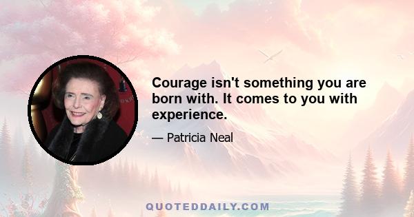 Courage isn't something you are born with. It comes to you with experience.