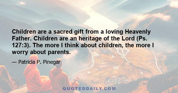 Children are a sacred gift from a loving Heavenly Father. Children are an heritage of the Lord (Ps. 127:3). The more I think about children, the more I worry about parents.