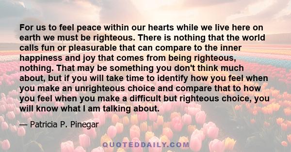 For us to feel peace within our hearts while we live here on earth we must be righteous. There is nothing that the world calls fun or pleasurable that can compare to the inner happiness and joy that comes from being