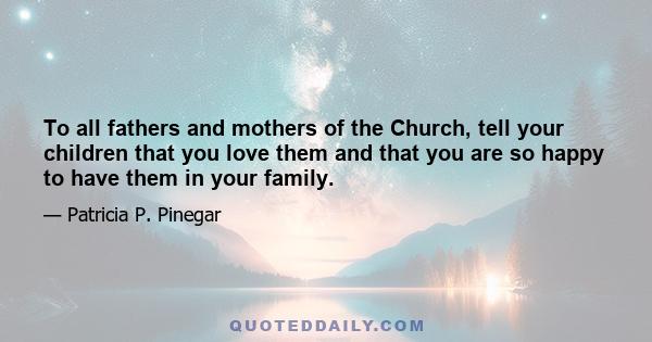 To all fathers and mothers of the Church, tell your children that you love them and that you are so happy to have them in your family.