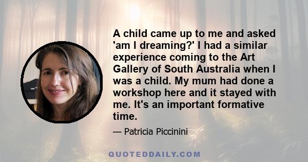 A child came up to me and asked 'am I dreaming?' I had a similar experience coming to the Art Gallery of South Australia when I was a child. My mum had done a workshop here and it stayed with me. It's an important