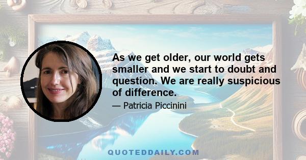 As we get older, our world gets smaller and we start to doubt and question. We are really suspicious of difference.