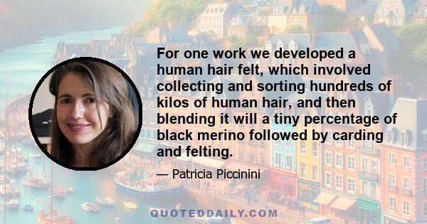 For one work we developed a human hair felt, which involved collecting and sorting hundreds of kilos of human hair, and then blending it will a tiny percentage of black merino followed by carding and felting.