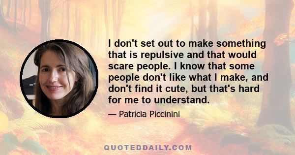 I don't set out to make something that is repulsive and that would scare people. I know that some people don't like what I make, and don't find it cute, but that's hard for me to understand.