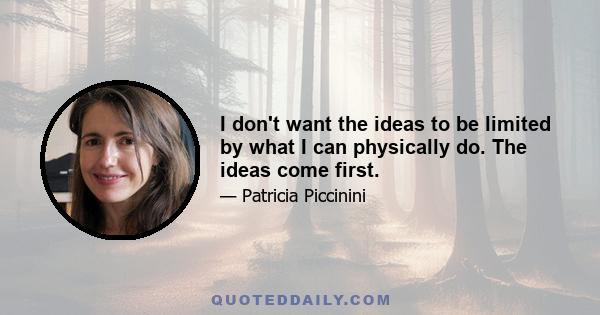 I don't want the ideas to be limited by what I can physically do. The ideas come first.