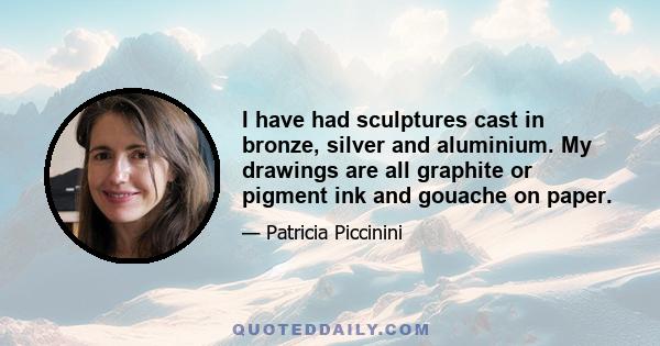 I have had sculptures cast in bronze, silver and aluminium. My drawings are all graphite or pigment ink and gouache on paper.