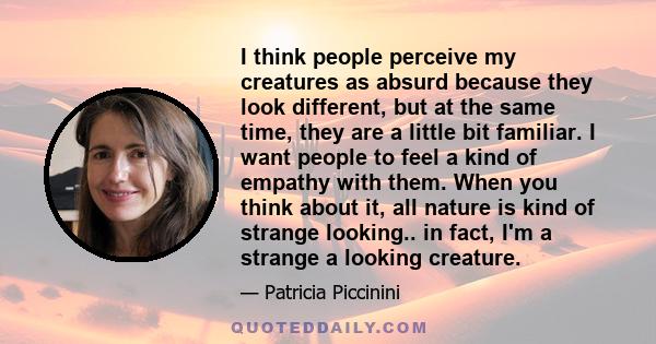 I think people perceive my creatures as absurd because they look different, but at the same time, they are a little bit familiar. I want people to feel a kind of empathy with them. When you think about it, all nature is 