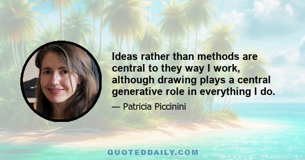 Ideas rather than methods are central to they way I work, although drawing plays a central generative role in everything I do.