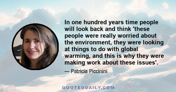 In one hundred years time people will look back and think 'these people were really worried about the environment, they were looking at things to do with global warming, and this is why they were making work about these 