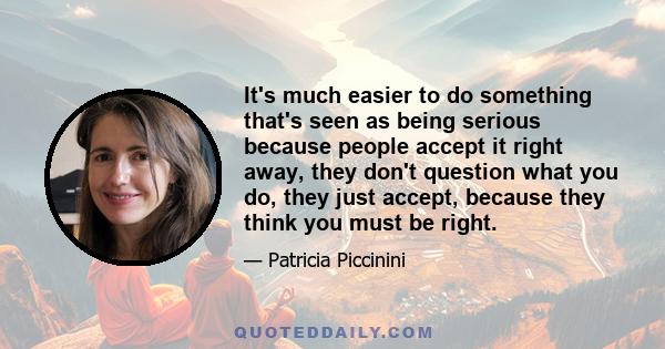 It's much easier to do something that's seen as being serious because people accept it right away, they don't question what you do, they just accept, because they think you must be right.