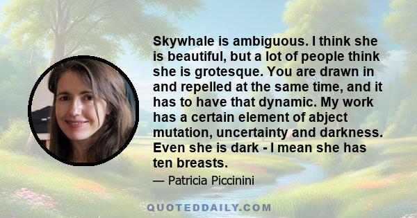 Skywhale is ambiguous. I think she is beautiful, but a lot of people think she is grotesque. You are drawn in and repelled at the same time, and it has to have that dynamic. My work has a certain element of abject