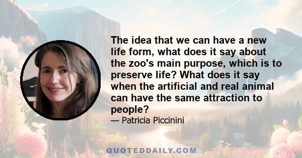 The idea that we can have a new life form, what does it say about the zoo's main purpose, which is to preserve life? What does it say when the artificial and real animal can have the same attraction to people?