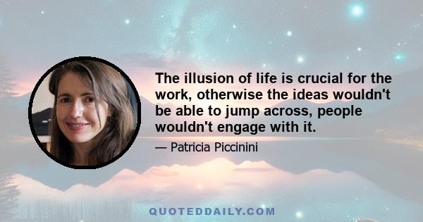 The illusion of life is crucial for the work, otherwise the ideas wouldn't be able to jump across, people wouldn't engage with it.