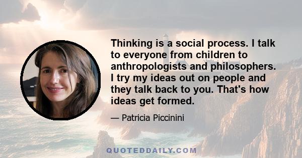 Thinking is a social process. I talk to everyone from children to anthropologists and philosophers. I try my ideas out on people and they talk back to you. That's how ideas get formed.