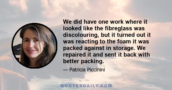 We did have one work where it looked like the fibreglass was discolouring, but it turned out it was reacting to the foam it was packed against in storage. We repaired it and sent it back with better packing.