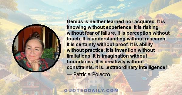 Genius is neither learned nor acquired. It is knowing without experience. It is risking without fear of failure. It is perception without touch. It is understanding without research. It is certainty without proof. It is 