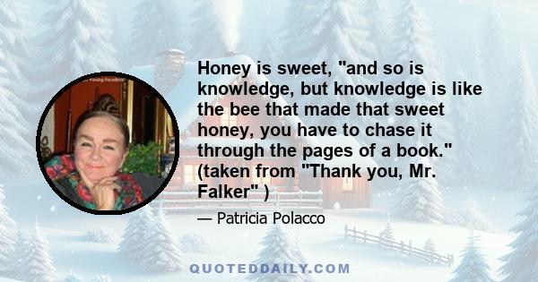 Honey is sweet, and so is knowledge, but knowledge is like the bee that made that sweet honey, you have to chase it through the pages of a book. (taken from Thank you, Mr. Falker )