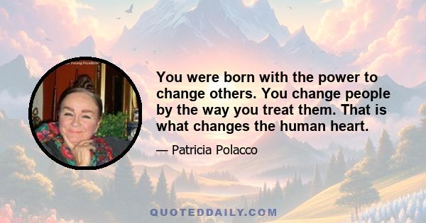 You were born with the power to change others. You change people by the way you treat them. That is what changes the human heart.