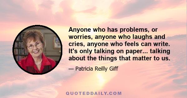 Anyone who has problems, or worries, anyone who laughs and cries, anyone who feels can write. It's only talking on paper... talking about the things that matter to us.