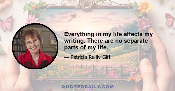 Everything in my life affects my writing. There are no separate parts of my life.