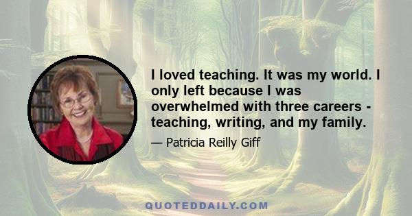 I loved teaching. It was my world. I only left because I was overwhelmed with three careers - teaching, writing, and my family.