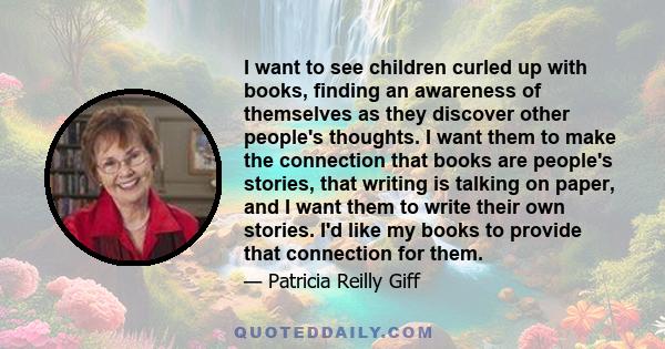 I want to see children curled up with books, finding an awareness of themselves as they discover other people's thoughts. I want them to make the connection that books are people's stories, that writing is talking on